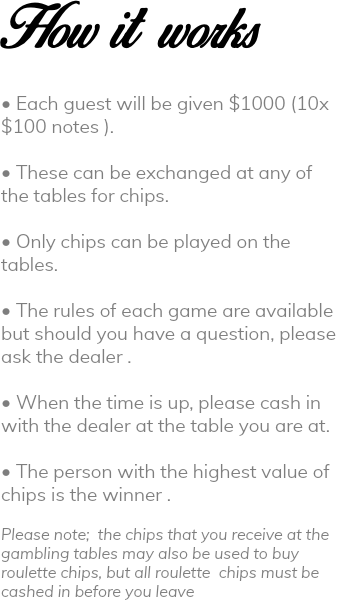 How it works • Each guest will be given $1000 (10x$100 notes ). • These can be exchanged at any of the tables for chips. • Only chips can be played on the tables. • The rules of each game are available but should you have a question, please ask the dealer . • When the time is up, please cash in with the dealer at the table you are at. • The person with the highest value of chips is the winner . Please note; the chips that you receive at the gambling tables may also be used to buy roulette chips, but all roulette chips must be cashed in before you leave 