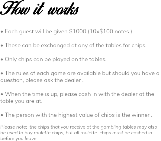 How it works • Each guest will be given $1000 (10x$100 notes ). • These can be exchanged at any of the tables for chips. • Only chips can be played on the tables. • The rules of each game are available but should you have a question, please ask the dealer . • When the time is up, please cash in with the dealer at the table you are at. • The person with the highest value of chips is the winner . Please note; the chips that you receive at the gambling tables may also be used to buy roulette chips, but all roulette chips must be cashed in before you leave 